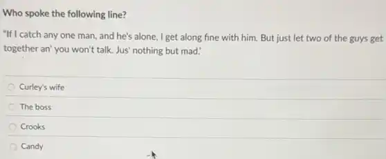 Who spoke the following line?
"If I catch any one man , and he's alone, I get along fine with him . But just let two of the guys get
together an' you won't talk. Jus' nothing but mad.'
Curley's wife
The boss
Crooks
Candy