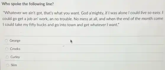 Who spoke the following line?
"Whatever we ain't got , that's what you want God a'mighty, if I was alone I could live so easy. I
could go get a job an' work, an no trouble. No mess at all, and when the end of the month come
I could take my fifty bucks and go into town and get whatever I want."
George
Crooks
Curley
Slim