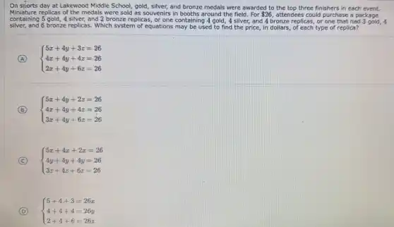 On sports day at Lakewood Middle School, gold silver, and bronze medals were awarded to the top three finishers in each event.
Miniature replicas of the medals were sold as souvenirs in booths around the field. For 26 attendees could purchase a package
containing 5 gold, 4 silver,and 2 bronze replicas , or one containing 4 gold, 4 silver, and 4 bronze replicas, or one that had
silver, and 6 bronze replicas. Which system of equations may be used to find the price, in dollars of each type of replica?
A
 ) 5x+4y+3z=26 4x+4y+4z=26 2x+4y+6z=26 
B
 ) 5x+4y+2z=26 4x+4y+4z=26 3x+4y+6z=26 
C
 ) 5x+4x+2x=26 4y+4y+4y=26 3z+4z+6z=26 
D
 ) 5+4+3=26x 4+4+4=26y 2+4+6=26z