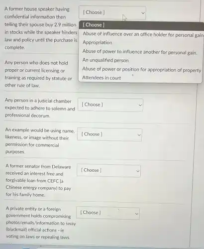 square 
[ Choose ]
[ Choose ]
Abuse of influence over an office holder for personal gain
Appropriation
Abuse of power to influence another for personal gain.
An unqualified person
Abuse of power or position for appropriation of property
square 
square 
A former house speaker having
confidential informatior then
telling their spouse buy 2.9 million
in stocks while the speaker hinders
law and policy until the purchase is
complete.
Any person who does not hold
proper or current licensing or
training as required by statute or
other rule of law.
Any person in a judicial chamber
expected to adhere to solemn and
professional decorum.
An example would be using name,
likeness, or image without their
permission for commercial
purposes.
A former senator from Delaware
received an interest free and
forgivable loan from CEFC (a
Chinese energy company) to pay
for his family home.
A private entity or a foreign
government holds compromising
photos/emails/informatior to sway
(blackmail) official actions -ie
voting on laws or repealing laws.
square 
square