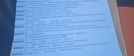 square 
hierarchical groups are used?
A) Kingdom and sne and family spec
square 
17. Which of the followi acts as a cell ular post office?
A) Endopla smic g organelle ratus C) Ribc some D) Lysosome
18.w ich of the following diseas e is not sexuall y transmitted?
square 
A) Diarrh ea B) Syphilis ea D)H IIV (AIDS)
square 
19. Which cha ckest walls?
A rightatri m B) Left ven ricles C) Left atrium entricle
20. Which of the follow ing endocri ne glands secretes a hormone that directly affects the metabolic
rate of the body?
A) Thyroid
B) Ovary
C) Pi tuitary
D) Pancreas
square 
21. The mutatio that results in the change of a triplet (G AG) in a normal heme globin
to another triplet (GTG) in sick le-cellhemoglobin is:
A) Insertion mutation B)Deletion m utation C)Substitut ion mutat ionD)Non -disjunction
square 
22. The ability of ca rnivores to survive in an ecosys tem is depenc ent on the availability of prey. This
can be consider ed as
A) C atastrophic factor B) Ab iotic factor C) Edaphi c factor D)Biotic factor
square 
23. Whic h nitrogen bas e is not f ound in RNA?
A) Guanine
B)Uracil
C)Thymine
D)Adenine
square 
24.
Which one of the fo llowing cells is formed a s a result of meiosis?
A) Skin cell B) Blood cell C)Musc le cell D) Egg cell
25.
Which on of the following organic m olecules h as ester bounds in its molecul ar structure?
square  A) Tri glyceride
B) Glycogen
C) Amino acid D)Cellulose