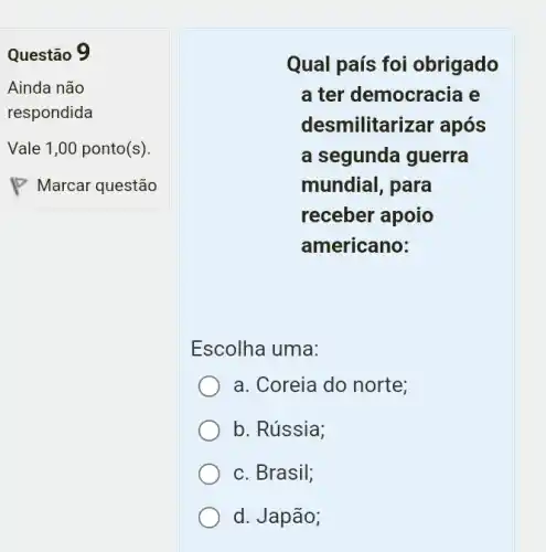 square 
. I
Questão 9
Ainda não
respondida
Vale 1,00 ponto(s).
Qual país foi obrigado
a ter democracia e
desmilitarizar após
a segunda guerra
mundial, para
receber apoio
americano:
Escolha uma:
a. Coreia do norte;
b. Rússia;
c. Brasil;