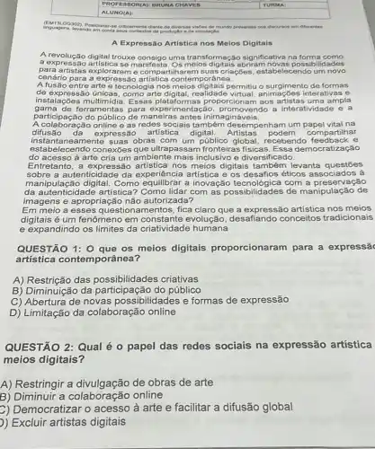 square 
linguagens, levando em conta de produção de circulação.
(EM13LQ0302).Posicionar-se criticamente diante de diversas visbes de mundo presentes nos discurves em diferentes
A Expressão Artística nos Meios Digitais
A revolução digital trouxe uma transformação significativa na forma como a expressão digital trous manifesta. Os lades
para artistas explorareme compartilharem suas criações, estabelecendc um novo
cenário para a express ão artística contemporânea.
A fusão entre arte permitiu o surgimento de formas
de expressão únicas, como arte digital realidade nações interativas e
instalações Essas platafor mas proporcionam aos artistas uma ampla
gama de ferramentas para experimentação , promovendo a interatividade e a
participação do de maneiras antes inimagináveis.
A colaboração online e as redes sociais também desempenham um na
difusão da expressão artistica digital. Artistas podem compartilhar
instantaneamente suas obras com um público global, recebendo compartilinas
estabelecendo conexões que ultrapassam fronteiras fisicas. Essa democratização
do acesso à arte cria um ambiente mais inclusivo e diversificado.
Entretanto, a expressão artística nos meios digitais também levanta questóes
sobre a autenticidade da experiência artística e os desafios éticos associados à
manipulação digital Como equilibrar a inovação com a preservação
da autenticidade artística?Como lidar com as possibilidades de manipulação de
imagens e apropriação não autorizada?
Em meio a esses questionamentos, fica claro que a expressão artistica nos meios
digitais é um fenômeno em constante evolução, desafiando conceitos tradicionais
e expandindo os limites da criatividade humana
QUESTÃO 1: 0 que os meios digitais proporcionare m para a expressã
artística contemporânea?
A) Restrição das possibilidades criativas
B) Diminuição da participação do público
C) Abertura de novas possibilidades e formas de expressão
D) Limitação da colaboração online
QUESTÃO 2: Qual é o papel das redes sociais na expressão artística
meios digitais?
A) Restringir a divulgação de obras de arte
B) Diminuir a online
C) Democratizar o acesso à arte e facilitar a difusão global