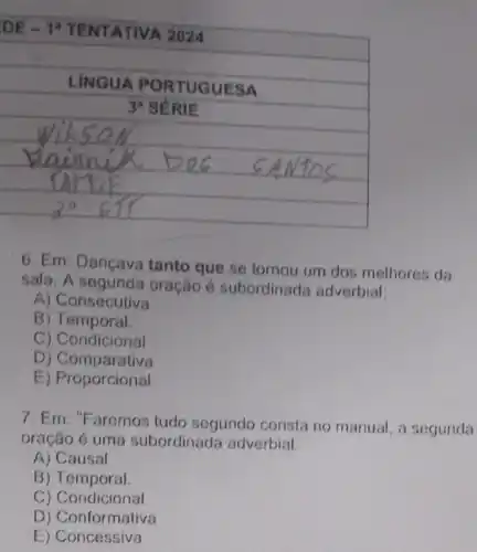 square 
PORTUGUESA hundred
square 
square 
square 
6. Em: Dançava tanto que se tornou um dos melhores da
sala. A oração é subordinada adverbial:
A) Consecutiva
B Temporal.
C) Condicional
D ) Comparativa
E) Proporcional
7. Em: "Faremos tudo segundo consta no manual, a segunda
oração é uma subordinada adverbial:
A) Causal
B) Temporal.
C)Condicional
D ) Conformativa