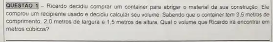 square  - Ricardo decidiu comprar um container para abrigar o material da sua construção . Ele
comprou um recipiente usado e decidiu calcular seu volume Sabendo que o container tem 3,5 metros de
comprimento, 2,0 metros de largura e 1,5 metros de altura. Qual o volume que Ricardo irá encontrar em
metros cúbicos?