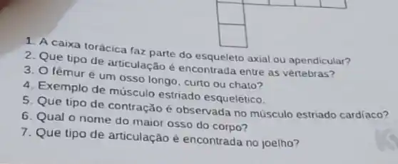 square 
square 
1. A caixa torácica faz parte do esqueleto axial ou apendicular?
2. Que tipo de articulação é encontrada entre as vértebras?
3. O fêmuré um osso longo, curto ou chato?
4. Exemplo de músculo estriado esquelético.
5. Que tipo de contração é observada no músculo estriado cardíaco?
6. Qual o nome do maior osso do corpo?
7. Que tipo de articulação é encontrada no joelho?