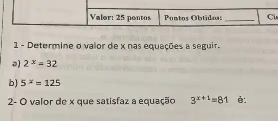 square 
Valor: 25 pontos Pontos Obtidos: __ Cie
1 - Determine o valor de x nas equações a seguir.
a) 2^x=32
b) 5^x=125
2- O valor de x que satisfaz a equação 3^x+1=81