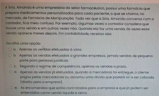 A Srta. Amanda é uma empresária do setor farmacêutico , possui uma farmácia que
prepara medicamentos personalizados para cada paciente, o que se chama, no
mercado, de Farmácia de Manipulação Toda vez que a Srta. Amanda conversa com o
contador, fica meio confusa Por exemplo algumas vezes o contador considera que
houve uma venda e em outras vezes não. Quando ela faz uma venda , as vezes essa
venda aparece meses depois . Em contabilidade , receitas são:
Escolha uma opção:
a. Apenas as veridas efetuadas à vista.
b. Apenas as vendas efetuadas a grandes empresas jamais vendas de pequeno
porte para pessoas jurídicas.
c. Segundo o regime de competêncio , apenas as vendas a prazo.
d. Apenas as vendas já efetuadas quando a mercadoria foi entregue, o cliente
pagou pelas mercadorias ou assumiu uma divida que poderá vir a ser cobrada
(direito para a empresa)
e. As encomendas que estão contratadas para a empresa e que já podem ser
entendidas como venda líquida e certa.