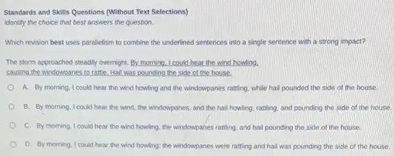 Standards and Skills Questions (Without Text Selections)
Identify the choice that best answers the question.
Which revision best uses parallelism to combine the underlined sentences into a single sentence with a strong impact?
The storm approached steadily overnight. By morning, I could hear the wind howling,
causing the windowpanes to rattle. Hail was pounding the side of the house.
A. By morning, I could hear the wind howling and the windowpanes rattling while hail pounded the side of the house.
B. By morning, I could hear the wind, the windowpanes, and the hail howling, rattling, and pounding the side of the house.
C. By morning, I could hear the wind howling the windowpanes ratting, and hail pounding the side of the house.
D. By morning, I could hear the wind howling.the windowpanes were ratting and hail was pounding the side of the house.