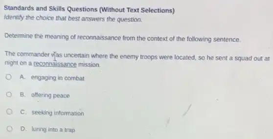 Standards and Skills Questions (Without Text Selections)
Identify the choice that best answers the question.
Determine the meaning of reconnaissance from the context of the following sentence.
The commander Was uncertain where the enemy troops were located, so he sent a squad out at
night on a reconnaissance mission.
A. engaging in combat
B. offering peace
C. seeking information
D. luring into a trap