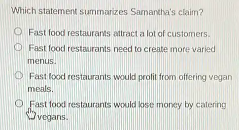 Which statement summarizes Samantha's claim?
Fast food restaurants attract a lot of customers.
Fast food restaurants need to create more varied
menus.
Fast food restaurants would profit from offering vegan
meals.
Fast food restaurants would lose money by catering
vegans.