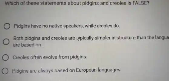 Which of these statements about pidgins and creoles is FALSE?
Pidgins have no native speakers , while creoles do.
Both pidgins and creoles are typically simpler in structure than the langua
are based on.
Creoles often evolve from pidgins.
Pidgins are always based on European languages.