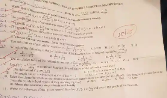 the statement
sec __
nt is wrong.
Roll No
statement
be SCHOOL GRADE 11TH FIRST SEMESTER
MATHS TEST-2
C3.The simplified
domain
Prh(x)=metex is correct and false if f frrm of r (2) 2x-15^2, fxin ard false ir (h) if false ir (h
__
unction is never crossis horizontal asymptote.
4. The staph of
(x^2-6x+9)/(x^2)-x-6div (2x-6)/(x+2)=(1)/(2),xneq -2& xneq 3
ationer from the given
6. The solution set of the rations!equation of
(2)/(x+2)-(1)/(x-2)=(-4)/(x^2)-4
8.
C.  2  D. 13
tet
(f(x))/(Ehoose)
Then f has a hole at x
x=1
__
The simplified form of the rational expression of
7. Which of the following is the partial fraction of the decomposition of rational expression
A.  -2,2  B.  -2 
A.
(3)/(x+2)+(2)/(x-1)
C. (-2)/(x+2)+(3)/(x-1)
A. x-3
__
f(x)=(x^2-x-6)/(x^2)-4
is a rational function.then which one of the following is not true?
D. (3)/(x-2)+(2)/(x+1)
(5x-4)/(x^2)-x-2
A. The domain of f is
Rvert pm 2 
B.
(2)/(x-2)+(3)/(x+1)
(x^3-27)/(x^2)-9times (x+3)/(x^2)+3x+9,pm 3
C. x=2 is V.A and y=1 is H.A
__
clean the whole school rooms, if they working together?
rooms in 6hours and Genet can do the same job in 12hours How long will it take
asxarrow pm infty ,f(x)arrow 1
B. The graph has an x-intercept at
x=2 8 x=-3
III. Show the necessary steps clearly and briefly
11. Write the behaviors of the given rational function of
A. 2hrs
B. 3hrs
f(x)=(x-1)/(x+2) and sketch the graph of the function
C. 4hrs
D. 6hrs