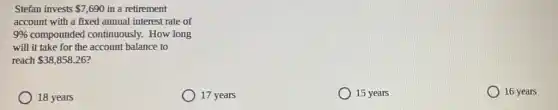 Stefan invests 7,690 in a retirement
account with a fixed annual interest rate of
9%  compounded continuously.How long
will it take for the account balance to
reach 38,858.26
18 years
17 years
15 years
16 years