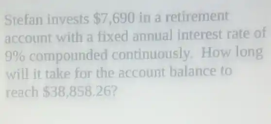 Stefan invests 7,690 in a retirement
account with a fixed annual interest rate of
9%  compounded continuously How long
will it take for the account balance to
reach 38,858.26