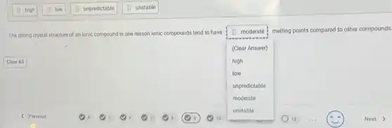 The strong crystal structure of an ionic compound is one reason ionic compounds tend to have
square 
melting points compared to other compounds. is moderate
(Clear Answer)
high
low
unpredictable
moderate