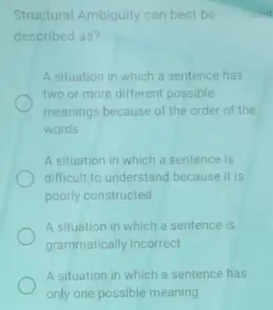 Structural Ambiguity can best be
described as?
A situation in which a sentence has
two or more different possible
meanings because of the order of the
words
A situation in which a sentence is
difficult to understand because it is
poorly constructed
A situation in which a sentence is
grammatically incorrect
A situation in which a sentence has
Bont