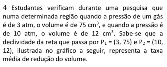 studantes verificam durante uma pesquisa que
numa determina da região quando a pressão de um gás
é de 3 atm , o volume é de 75cm^3 , e quando a pressão é
de 10 atm, o volume é de 12cm^3 . Sabe-se que a
declividade da reta que passa por P_(1)=(3,75) e P_(2)=(10,
12) , ilustrada no gráfico a seguir , representa a taxa
média de redução do volume.