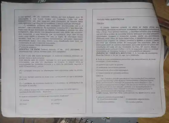 a sua bulimia', não são realmente nutridos por esta indigesta sopa de
informações e sua busca finaliza em vez mais
frequentemente , até, eles ressentem esse bombardeio de falsas
como e se refugiam na resistência a toda ou informação.
0 verdadeiro das sociedades pós-industriais não
penúria", mas a abundância.As sociedade s modernas têm a sua disposição
muito mais do que em informações e contatos . Ou, mais
exatamente , disso resulta uma desarmoni a entre uma oferta, não excessiva,
mas incoerente ,e uma demanda que , confusamente,exige uma escolha
muito mais rápida a absorver. Por isso os de informação devem
escolher, uma vez que o homem contemporâneo apressado estressado,
desorientado busca uma linha diretriz , uma classificação mais clara , um
condensado do que é realmente importante.
(") fome excessiva , desejo descontrolado.
(*) miséria pobreza.
(QUESTÃO 119 ENEM Caderno Amarelo, 2^circ  dia,2012 (VOYENNE, B
Informação hoje. Lisboa Armand Colin . 1975 (adaptado).
4. Com o uso das novas tecnologias, os dominios midiáticos obtiveram um
avanço maior e uma presença
mais atuante junto ao público marcada ora pela quase simultaneidade das
informações,ora pelo uso abundante de imagens. A relação entre as
necessidades da sociedade moderna e a oferta de informação,segundo o
texto, e desarmônica , porque:
(A) o jornalista seleciona as informações mais importantes antes de publicá-
las.
(B) o ser humano precisa de muito mais conhecimento do que a tecnologia
pode dar.
(C) 0 problema da sociedade moderna é a abundância de informações e de
liberdade de escolha.
(D) a oferta é incoerente com o tempo que as pessoas tem para digerir a
give as pessoas ten para ungerna
__
5. Qualéo verdadeiro problema das sociedades modernas?
(A) miséria
(C) ganância
(B) fome
(D) desejo
TEXTOS PARA QUESTIOES 6-8
TEXTO 1
0 projeto DataViva consiste na oferta de dados oficiais sobre
exportações , atividades econômicas,localidades e ocupaçōes profissionais de
todo o Brasil. Num primeiro momento , o DataViva uma ferramenta
que permitia a análise da economia mineira embasada por essa perspectiva
metodológica complexa e diversa.No entanto diante das possibilidades
oferecidas pelas bases de dados trabalhadas a plataforma evoluiu para um
sistema mais completo. De maneira interativa e o usuário é guiado
por meio das diversas formas de navegaçã dos aplicativos.Além de
informaçoes sobre os produtos bem como acerca do volume das
exportações em cada um dos municípios do Pais, em poucos o
interessado pode conhecer melhor o perfil da população o tipo de atividade
desenvolvida , as ocupações formais e a média salarial por categoria.
(QUESTÃO 202019.MANTOVAN II, C. A. Guardião de informações
Minas faz Ciência, n. 58 jun.-jul.-ago . 2014 (adaptado)
6. Entre as novas possibilidades promovidas pelo desenvolvimento de novas
tecnologias, o texto destaca a:
(A) auditoria das ações de governo.
(B) publicidade das entidades públicas
(C) obtenção de informações estratégicas.
(D)disponibilidade de ambientes coletivos.
TEXTO 2
"Tipo Textual é utilizado para designar uma construção teórica definida
por uma natureza linguistica:aspectos morfossintáticos e relações lógicas,
assim, um tipo textual é dado por um conjunto de traços linguisticos que
formam uma sequência coesiva lógica . Por isso há um número pequeno de
tipos textuais e todos eles possuem , portanto, uma estrutura gramatical
própria e um objetivo próprio Quando se encontra o objetivo principal do
autor, encontra-tipologia do texto."
(LOBO, Rafaela MERITUS PARA CONCURSOS . Ed MERITUS;P.E 2.2009)
7. Infere-se predominância no texto 1:
(A) dissertativa expositiva
(C) dissertativa argumentativa
(B) descritiva subjetiva
(D) narrativa objetiva