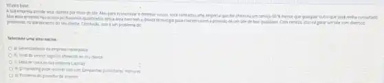 A sua empresa atende seus clientes por meso de site. Mas para economizar ediminur custos.voce contratou uma empresa que the ofereceu um service
60%  menor que qualquer outro que voce tenha consultado.
Mas essa empresa ndo possui profissionais qualificados nessa drea nem tem a devida tecnologu para concretizarem a provisso de um site de bos qualidade Com certeza, isso ird gerar um site com diversos
problemas no atendimento do seu cliente. Condusio, isso e um problema de
Selecione uma alternativa.
a) Gerencismento da empresa inadequado
b) Nivel de servico logistico oferecido ao seu cliente
c) Falta de caixa na sua empress (capital)
d) D marketing pode resolver isso com tamparhas publicitarias mehores
c) Problema do provedor de internet