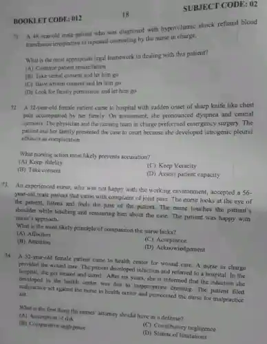 SUBJECT CODE : 02
BOOKLET CODE : 012
71. A 48-year-old male patient who was diagnosed with hypovolumic shock refused blood
transfusion irrespective of repeated counseling by the nurse in charge.
What is the most appropriate legal framework in dealing with this patient?
(A) Continue patient resuscitation
(B) Take verbal consent and let him go
(C) Have written consent and let him go
(D) Look for family permission and let him go
72.A 32-year-old female patient came to hospital with sudden onset of sharp knife like chest
pain accompanied by her family. On assessment she pronounced I dyspnea and central
cyanosis. The physician and the nursing team in charge preformed emergency surgery. The
patient and her family presented the case to court because she developed iatrogenic pleural
effusion as complication.
What nursing action most likely prevents accusation?
(A) Keep fidelity
(B) Take consent
(C) Keep Veracity
(D) Assess patient capacity
73. An experienced nurse, who was not happy with the working environment, accepted a 56-
year-old male patient that came with complaint of joint pain. The nurse looks at the eye of
the patient, listens and feels the pain of the patient. The nurse touches the patient's
shoulder while teaching and reassuring him about the case. The patient was happy with
nurse's approach.
What is the most likely principle of compassion the nurse lacks?
(A) Affection
(B) Attention
(C)Acceptance
(D) Acknowledgement
74. A 32-year-old female patient came to health center for wound care. A nurse in charge
provided the wound care The patient developed infection and referred to a hospital. In the
hospital, she got treated and cured. After six years, she is informed that the infection she
in the health center was due to inappropriate dressing. The patient filed
malpractice act against the nurse in health center and prosecuted the nurse for malpractice act.
What is the first thing the nurses' attorney should have as a defense?
(A) Assumption of risk
(B) Comparative negligence
(C) Contributory negligence
(D) Statute of limitations