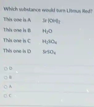 Which substance would turn Litmus Red?
This one is A Sr(OH)_(2)
This one is B H_(2)O
This one is C H_(2)SO_(4)
This one is D SrSO_(4)
D
R
a