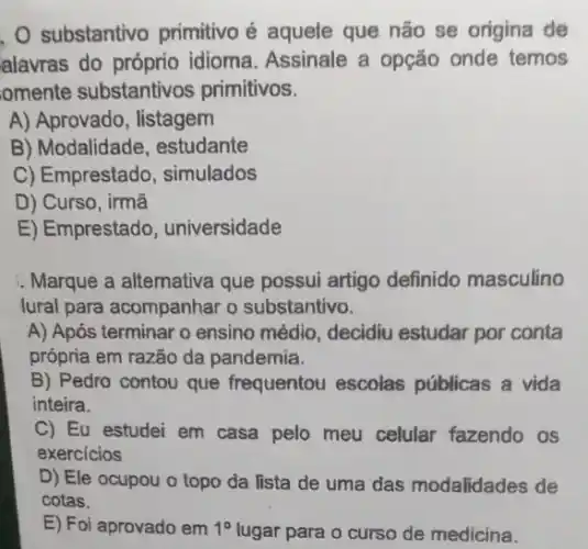 substantivo primitivo é aquele que não se origina de
alavras do idioma. Assinale a opção onde temos
omente substantivos primitivos.
A) Aprovado, listagem
B) Modalidade , estudante
C) Emprestado simulados
D) Curso, irmã
E) Emprestado , universidade
Marque a altemativa que possui artigo definido masculino
lural para acompanhar o substantivo.
A) Após terminar o ensino médio, decidiu estudar por conta
própria em razão da pandemia.
B) Pedro contou que frequentou escolas públicas a vida
inteira.
C) Eu estudei em casa pelo meu celular fazendo os
exercicios
D) Ele ocupou o topo da lista de uma das modalidades de
cotas.
E) Foi aprovado em 1^circ  lugar para o curso de medicina.