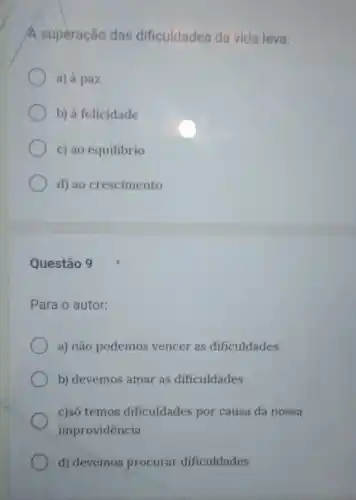 A superação das dificuldades da vida leva:
a) à paz
b) à felicidade
c) ao equilibrio
d) ao crescimento
Questão 9
Para o autor:
a) não podemos vencer as dificuldades.
b) devemos amar as dificuldades
c)só temos dificuldades por causa da nossa
improvidência
d) devemos procurar dificuldades