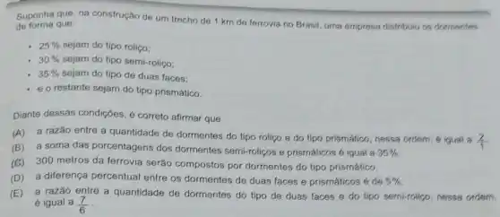 Suponha que, na construção de um trecho de 1 km de ferrovia no Brasif, uma empresa distribuiu os dormentes
de forma que:
25%  sejam do tipo rolico:
30%  sejam do tipo semi-rolico:
35%  sejam do tipo de duas faces:
e o restante sejam do tipo prismático.
Diante dessas condições é correto afirmar que
(A) a razão entre a quantidade de dormentes do tipo roliço e do tipo prismático nessa ordern, é igual a
(2)/(1)
(B) a soma das porcentagens dos dormentes semi-roliços e prismáticos é igual a 35% 
(C)300 metros da ferrovia serão compostos por dormentes do tipo prismático.
(D) a diferença percentual entre os dormentes de duas faces e prismáticosé de 5% 
(E) a razão entre a quantidade de dormentes do tipo de duas faces e do tipo semi-roliço, nessa ordern.
é igual a (7)/(6)