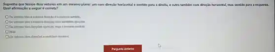 Suponha que temos dois vetores em um mesmo plano: um com direção horizontal e sentido para a direita, e outro também com direção horizontal,mas sentido para a esquerda.
Qual afirmação a seguir é correta?
Os vetores têm a mesma direção eo mesmo sentido
Os vetores têm a mesma direção, mas sentidos opostos
Os vetores têm direções opostas, mas o mesmo sentido
NDA
Os vetores têm direçōes e sentidos opostos.