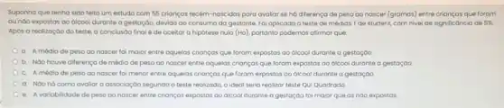 Suponha que tenha sido feito um estudo com 55 crianças recém-nascidas para avaliar se ha diferença de peso go nascer (gramas) entre crianças que foram
ou nào expostas oo Glcool durante a gestação.devido ao consumo da gestante. Fol aplicado o teste de médias T de student, com nivel de significancia de 5% .
Após a realização do teste, a conclusão final é de aceitar a hipótese nula (Ho), portanto podemos afirmar que:
a. A média de peso ao nascer fol maior entre aquelas crianças que foram expostas ao dicool durante a gestação
b. NGo houve diferenço de média de peso ao nascer entre aquelos crianças que foram expostas oo ólcool durante a gestação
c. A média de peso ao nascer fol menor entre aquelas crianças que foram expostas ao dicool durante a gestação
d. Noo hácomo avaliar a associação segundo o teste realizado, o ideal seria realizar teste Qui Quadrado
e. A variabilidade de peso Go nascer entre crianças expostas ao dicool durante a gestoção foi maior que as nào expostas