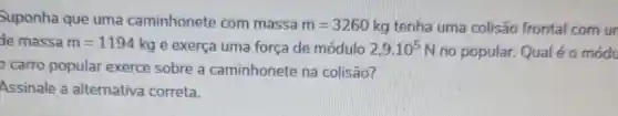 Suponha que uma caminhonete com massa
m=3260kg tenha uma colisão frontal com ur
de massa m=1194kg e exerça uma força de módulo 2,9cdot 10^5N no popular. Qual é o módu
carro popular exerce sobre a caminhonete na colisão?
Assinale a alternativa correta.