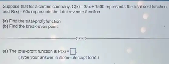 Suppose that for a certain company, C(x)=35x+1500 represents the total cost function,
and R(x)=60x represents the total revenue function.
(a) Find the total-profit function
(b) Find the break -even point.
(a) The total-profit function is P(x)=
(Type your answer in slope-intercept form.)