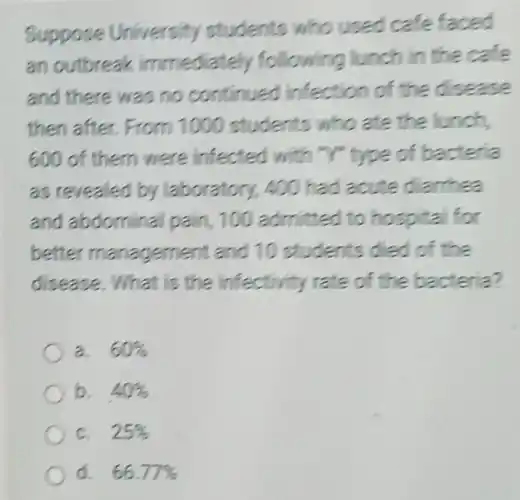 Suppose University students who used cafe faced
an outbreak immediately following lunch in the case
and there was no continued Infection of the disease
then after From 1000 students who ate the lunch,
600 of them were infected with "Y" type of bacteria
as revealed by laboratory, 400 had acute darhea
and abdomina pain, 100 admitted to hospital for
better management and 10 students died of the
disease. What is the infectivity rate of the bacteria?
a. 60% 
b. 40% 
c. 25% 
d. 66.77%