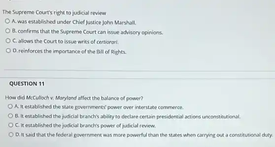 The Supreme Court's right to judicial review
A. was established under Chief Justice John Marshall.
B. confirms that the Supreme Court can issue advisory opinions.
C. allows the Court to issue writs of certiorari.
D. reinforces the importance of the Bill of Rights.
QUESTION 11
How did McCulloch v.Maryland affect the balance of power?
A. It established the state governments' power over interstate commerce.
B. It established the judicial branch's ability to declare certain presidential actions unconstitutional.
C. It established the judicial branch's power of judicial review.
D. It said that the federal government was more powerful than the states when carrying out a constitutional duty.