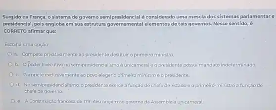 Surgido na França, o sistema de governo semipresidencial éconsiderado uma mescla dos sistemas parlamentare
presidencial, pois engloba em sua estrutura governamental elementos de tais governos Nesse sentido, 6
CORRETO afirmar que:
Escolhá uma opção:
a. Compete privativamente 30 presidente destituir o primeiro ministro
b. Opoder Executivo no semipresidencialismo é unicameral o presidente possui mandato indeterminado
c. Compete exclusivamente ao povo eleger o primeiro ministro e o presidente.
d. No semipresidencialismo,presidente exerce a função de chefo de Estado e o primeiro-ministro a função de
chefe de governo
e. A Constitulção francesa de 179) deu origem ao governo da Assembleia unicameral