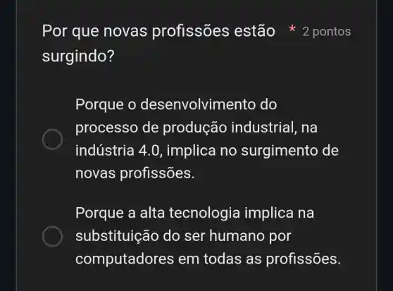 surgindo?
Porque o desenvolvimento do
processo de produção industrial , na
indústria 4 .0, implica no surgimento de
novas profissões.
Porque a alta tecnologia implica na
substituição do ser humano por
computac lores em todas as profissões.
Por que novas profissões estão 2 pontos