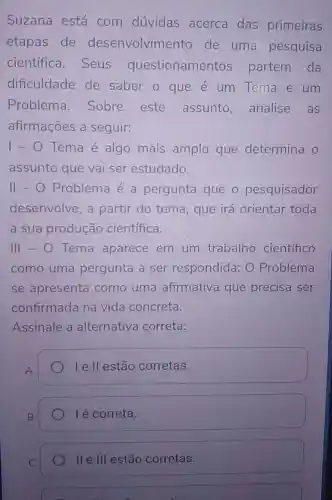 Suzana está com dúvidas acerca das primeiras
etapas de desenvolvimento de uma pesquisa
cientifica . Seus questioname ntos partem da
dificuldade de saber o que é um Tema e um
Problema . Sobre este assunto analise as
afirmações a seguir:
1-0 Tema é algo mais amplo que determina o
assunto que vai ser estudado.
II-O Problema é a pergunta que o pesquisador
desenvolve ,a partir do tema, que irá orientar toda
a sua produção científica.
111-0 Tema aparece em um trabalho científico
como uma pergunta a ser respondida O Problema
se apresenta como uma afirmativa que precisa ser
confirmada na vida concreta.
Assinale a alternativa correta:
A.
I e ll estão corretas.
B.
I é correta.
IIe 111 estão corretas.