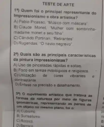 T ESTE DE ARTE
10)Quem foi o principal representante do
Impressionis smoo obra artistica?
A)Pablo Picasso . Músico com mascara'.
B)Claude Monet . Muher com sombrinha-
madame monet e seu filho".
C) Cândido Portinari "Retirantes"
) Rugendas navio negreiro".
29 Quais são principais caracteristicas
da pintura impressionistas?
A)Uso de pinceladas rapidas soltas.
) Foco em temas mitológicos religiosos.
c ) Utlização do cores vibrantes
contrastante.
D ) Enfase na precisão detalhamento.
30 movimento artistico que tratava as
formas da natureza por meio do figuras
geometrics is, repre sentando as partes de
um objeto no mesmo plano foi o:
A)Cubismo.
B)Surrealismo.
C) Rococó.
D) Barroco