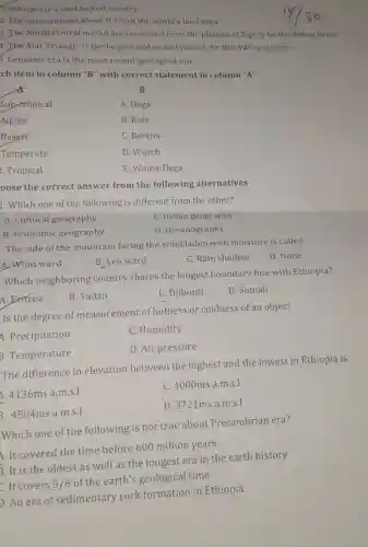 T. Ethiopia is a land locked country.
2. Ethiopia contains about 0.7%  of the world's land area
3. The North central massif are separated from the plateau of Tigray by the Abbay River.
4. The Afar Triangle is the largest and widest part of the Rift Valley system.
5. Cenozoic era is the most recent geological era.
ch item in column "B" with correct statement in column "A"
B
Sub-tropical
A. Dega
Alpine
B. Kola
Desert
C. Bereha
Temperate
D. Wurch
. Tropical
E. Woina-Dega
oose the correct answer from the following alternatives
1. Which one of the following is different from the other?
A. Cultural geography
C. Urban geography
B. Economic geography
D. Oceanography
The side of the mountain facing the wind laden with moisture is called
A. Wind ward
B. Lee ward
C. Rain shadow
D. None
Which neighboring country shares the longest boundary line with Ethiopia?
A. Exitrea
B. Sudan
C. Djibouti
D. Somali
Is the degree of measurement of hotness or coldness of an object
A. Precipitation
C. Humidity
3. Temperature
D. Air pressure
The difference in elevation between the highest and the lowest in Ethiopia is
4136ms a.m.s.l
C. 4000ms a.m.s.
3 4504msa.m.s.1
D. 3721ms a.m.s.
Which one of the following is not true about Precambrian era?
A. It covered the time before 600 million years
5. It is the oldest as well as the longest era in the earth history
It covers 5/6
of the earth's geological time
D. An era of sedimentary rock formation in Ethiopia