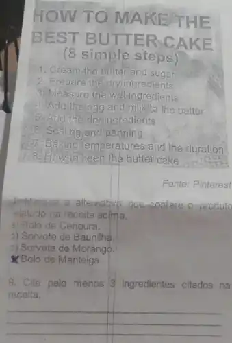 HOW T O MAKE THE
BEST BUTT ERCA KE
(8 simple steps)
1. Cream,the butter and sugar
2. Prepare the dry ingredients
3. Measure the wetingredients
Add the egg and mill to the batter
5. Add the dryingredients
6. Scaling and panning
7. Baking temperatures and the duration
8. How to keep the butter cake
Fonte: Pinterest
Marque a alternative que-sonfere o produto
elatado na receita acima.
a) Bolo de Cenoura.
)) Sorvete de Baunilha.
2) Sorvete de Morango.
Bolo de Manteiga.
9. Cite pelo menos 3 ingredientes citados na
receita.
__