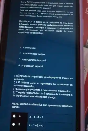 T...] o RCNEI aponta que "o movimento para a criança
pequena significa muto mais do que mexer partes do
corpo ou deslocar-se no espaço".
Apos esta avallação, caso queira ler o texto integralmente, ele esta
disponivet RAU, M. C T. D. Educaçǎo infantit pralicas pedagogicas de
ensinoe aprendizagem m. Curitibar InterSaberes, 2012 p 153
Considerando a citação e as contedos do livro-base
Educação infantil: práticas pedagógicas
de ensino e
aprendizagem, identifique e relacione corretamente as
dreas psicomotoras na educação infantil as suas
respectivas caracteristicas:
1. A percepção.
2.coordenação motora.
3. A estruturação temporal.
4. A orientação espacial.
( ) E importante no processo de adaptação da criança ao
ambiente.
( ) É definida como a capacidade de reconhecer os
estimulos recebidos
( ) E a drea que possibilita a harmonia dos movimentos.
() E aquela relacionada com à consciência, à memớria e
as experiencias vivenciadas pela criança.
Agora, assinale a alternativa que apresenta a sequência
correta:
A