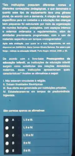 Tais instituições possulam diferentes nomes
diferentes concepçôes pedagógicas, o que demonstra o
quanto esse tipo de equipamento teve uma gênese
plural, de acordo com a demanda. A criação de espaços
especificos para os culdados e a educação das crianças
bem pequenas fol estruturado por meio da organização
de mundos fechados protegidos, com espaços internos
e extemos ordenados e regulamentados além de
atividades previamente programadas, com o uso de
materials especificos em tempos cronogramados".
Após esta avallação, caso queira ler o texto integralmente, ele está
disponivel em: BARBOSA, Maria Carmen Slivelra Barbosa. Por amore t por
força-rotinas na educação Infantll. Porto Alegre:Artmed, 2008. p. 85.
De acordo com o livro-base Pressupostos da
educação Infantil, as instituições de educação infantil
surgem como substitutas das relações domésticas
maternas, essas instituições apresentavam quais
características? Analise as afirmativas a seguir.
I. Não estavam vinculadas à religião.
II. Tinham finalidades filantrópicas.
III. Sua oferta era gerenciada por instituições privadas.
IV. Estabeleceram-em tempos de predominância
higienista.
São corretas apenas as afirmativas:
A
I, ll e III.
B u lille M.
I, III elv.
a