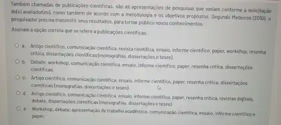 Também chamadas de publicaçōes científicas, são as apresentações de pesquisas que variam conforme a solicitação
do(s) avaliador(es)como também de acordo com a metodologia e os objetivos propostos . Segundo Medeiros (2010), 0
pesquisador precisa transmitir seus resultados para tornar público novos conhecimentos.
Assinale a opção correta que se refere a publicaçōes científicas.
a. Artigo científico , comunicação cientifica, revista científica, ensaio informe cientifico paper, workshop , resenha
critica , dissertações cientificas (monografias dissertações e teses).
b.
Debate, workshop , comunicação cientifica, ensaio informe cientifico , paper, resenha critica, dissertações
cientificas.
c. Artigo científico , comunicação cientifica, ensaio informe científico , paper, resenha critica, dissertações
cientificas (monografias , dissertações e teses).
d.
Artigo cientifico , comunicação cientifica, ensaio , informe científico , paper, resenha crítica, revistas digitais,
debate , dissertaçōes cientificas (monografias dissertações e teses).
e. Workshop debate , apresentação de trabalho acadêmico , comunicação científica, ensaio informe cientifico e
paper.