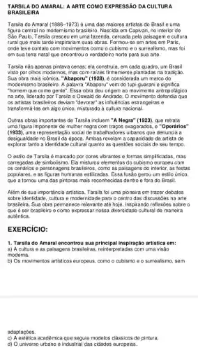 TARSILA DO AMARAL : A ARTE COMO EXPRESSÃO DA CULTURA
BRASILEIRA
Tarsila do Amaral (1886-1973) é uma das maiores artistas do Brasil e uma
figura central no modernismo brasileiro. Nascida em Capivari no interior de
São Paulo, Tarsila cresceu em uma fazenda, cercada pela paisagem e cultura
rural que mais tarde inspirariam suas obras Formou-se em artes em Paris,
onde teve contato com movimentos como o cubismo e o surrealismo, mas foi
em sua terra natal que encontrou o verdadeiro norte para sua arte.
Tarsila não apenas pintava cenas; ela construía, em cada quadro, um Brasil
visto por olhos modernos,mas com raizes firmemente plantadas na tradição.
Sua obra mais icônica , "Abaporu" (1928), é considerada um marco do
modernismo brasileiro. A palavra "Abaporu" vem do tupi-guarani e significa
"homem que come gente ". Essa obra deu origem ao movimento antropotágico
na arte, liderado por Tarsila e Oswald de Andrade. O movimento defendia que
os artistas brasileiros deviam "devorar" as influências estrangeiras e
transformá-las em algo único, misturado à cultura nacional.
Outras obras importantes de Tarsila incluem "A Negra'(1923), que retrata
uma figura imponente de mulher negra com traços exagerados, e "Operários"
(1933),uma representação social de trabalhadores urbanos que denuncia a
desigualdade no Brasil da época. Ambas revelam a capacidade da artista de
explorar tanto a identidade cultural quanto as questões sociais de seu tempo.
estilo de Tarsila é marcado por cores vibrantes e formas simplific adas, mas
carregadas de simbolismo. Ela misturou elementos do cubismo europeu com
os cenários e personagens brasileiros, como as paisagens do interior, as festas
populares, e as figuras humanas estilizadas. Essa fusão gerou um estilo único,
que a tornou uma das pintoras mais reconhecidas dentro e fora do Brasil.
Além de sua importância artística, Tarsila foi uma pioneira em trazer debates
sobre identidade, cultura e modernidade para o centro das discussões na arte
brasileira. Sua obra permanect relevante até hoje, inspirandc reflexōes sobre o
que é ser brasileiro e como expressar nossa diversidade cultural de maneira
autêntica.
EXERCICIO:
1. Tarsila do Amaral encontrou sua inspiração artística em:
a) A cultura e as paisagens brasileiras , reinterpretadas com uma visão
moderna.
b) Os movimentos artísticos europeus, como o cubismo e o surrealismo, sem
adaptações.
c) A estética acadêmica que seguia modelos clássicos de pintura
d) O universo urbano e industrial das cidades europeias.