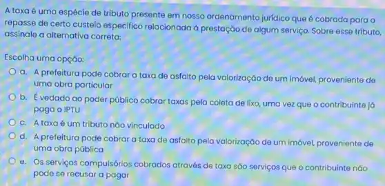 A taxa é uma espécie de tributo presente em nosso ordenamento juridico que é cobrada para o
repasse de certo custeio especifico relacionada d prestação de algum serviço Sobre esse tributo,
assinale a alternativa correta:
Escolha uma opção:
a. A prefeitura pode cobrar a taxa de asfalto pela valorização de um imóvel, proveniente de
uma obra particular
b. É vedado ao poder público cobrar taxas pela coleta de lixo uma vez que o contribuinte ja
paga o IPTU
C. A taxaé um tributo não vinculado
d. A prefeitura pode cobrar a taxa de asfalto pela valorização de um imóvel, proveniente de
uma obra pública
e. Os serviços compulsórios cobrados através de taxa são serviços que o contribuinte não
pode se recusar a pagar