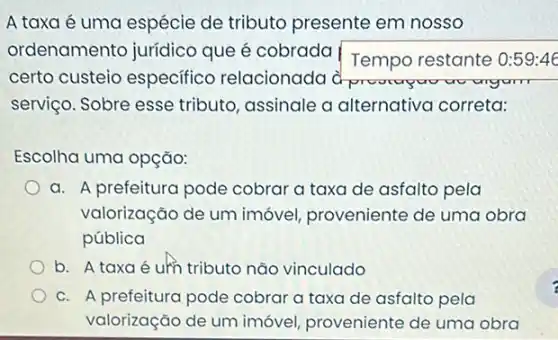 A taxa é uma espécie de tributo presente em nosso
ordenamento juridicc que é cobrada
Tempo restante 0:591:46
certo custeio especifico relacionada dproverpoo
serviço. Sobre esse tributo, assinale a alternativa correta:
Escolha uma opção:
a. A prefeitura pode cobrar a taxa de asfalto pela
valorização de um imóvel, proveniente de uma obra
pública
b. A taxa é um tributo não vinculado
C. A prefeitura pode cobrar a taxa de asfalto pela
valorização de um imóvel, proveniente de uma obra