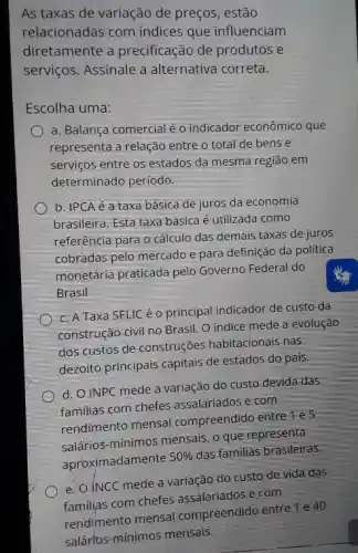 As taxas de variação de preços, estão
relacionadas com índices que influenciam
diretamente a precificação de produtos e
serviços. Assinale a alternativa correta.
Escolha uma:
a. Balança comercialé o indicador econômico que
representa a relação entre o total de bens e
serviços entre os estados da mesma região em
determinado periodo
b. IPCA é a taxa básica de juros da economia
brasileira. Esta taxa básica é utilizada como
referência para o cálculo das demais taxas de juros
cobradas pelo mercado e para definição da politica
monetária praticada pelo Governo Federal do
Brasil
c. A Taxa SELIC éo principal indicador de custo da
construção civil no Brasil O indice mede a evolução
doscustos de construções habitacionais nas
dezoito principais capitais de estados do pais.
d. O INPC mede a variação do custo devida das
familias com chefes assalariados e com
rendimento mensal compreendido entre Tes
salários-mínimos mensals, 0 que representa
aproximadamente
50% 
das familias brasileiras.
e. O INCC mede a variação do custo de vida das
familias com chefes assalariadose com
rendimento mensal compreendido entre 1 e 40
salártos-minimos mensals.