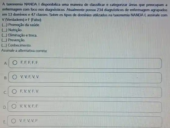 A taxonomia NANDA I disponibiliza uma maneira de classificar e categorizar áreas que preocupam a
enfermagem com foco nos diagnósticos Atualmente possui 234 diagnósticos de enfermagem agrupados
em 13 dominios e 47 classes. Sobre os tipos de dominios utilizados na taxonomia NANDA I, assinale com
V (Verdadeiro) e F (Falso):
( ) Promoção da saúde
[ Nutrição
( Himinação e troca
[ | Prevenção.
) Conhecimento
Assinale a alternativa correta
square 
square 
F, V. V. F.V.
V, V, V, F,F
V. F, V. V.F