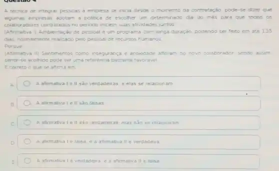 A técnica de integrar pessoas a empresa se inicia desde o momento da contratação, pode-se dizer que
algumas empresas adotam a politica de escolher um determinado dia do més para que todos os
colaboradores contratados no penodo iniciem suas atividades juntos.
(Afirmativa I)Ambientação de pessoal é um programa com longa duração, podendo ser feito em ate 135
dias; normalmente realizado pelo pessoal de recursos humanos
Porque
(Afirmativa II)Sentimentos como insegurança e ansiedade afloram no novo colaborador sendo assim
sentir-se acolhido pode ser uma referência bastante favoravel
E correto o que se afirma em
A afirmativa I e II são verdadeiras e elas se relacionam
A afirmativa le II sào falsas
A afirmativa le II são verdadeiras mas nào se relacionam
A afirmativa lé falsa e a afirmativa II é verdadeira
A afirmativalé verdadeira. e a afirmativa II é falsa